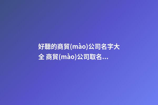 好聽的商貿(mào)公司名字大全 商貿(mào)公司取名字大全集-第1張-公司起名-玄機(jī)派